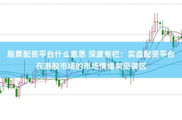 股票配资平台什么意思 深度专栏:实盘配资平台在港股市场的市场情绪常见误区