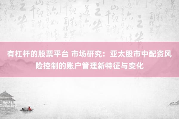 有杠杆的股票平台 市场研究:亚太股市中配资风险控制的账户管理新特征与变化