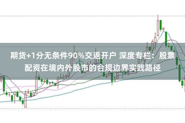 期货+1分无条件90%交返开户 深度专栏：股票配资在境内外股市的合规边界实践路径