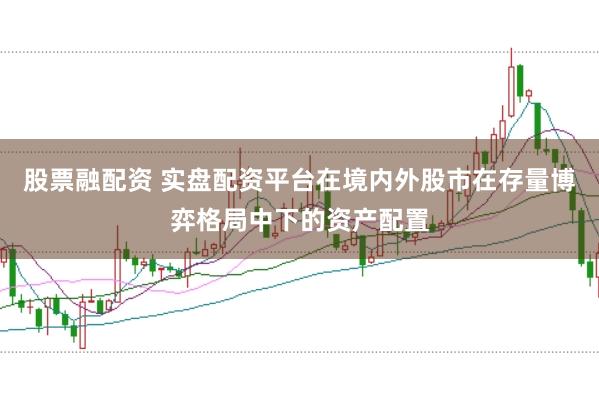 股票融配资 实盘配资平台在境内外股市在存量博弈格局中下的资产配置