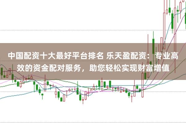 中国配资十大最好平台排名 乐天盈配资：专业高效的资金配对服务，助您轻松实现财富增值