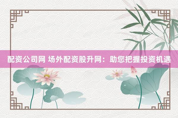 配资公司网 场外配资股升网：助您把握投资机遇