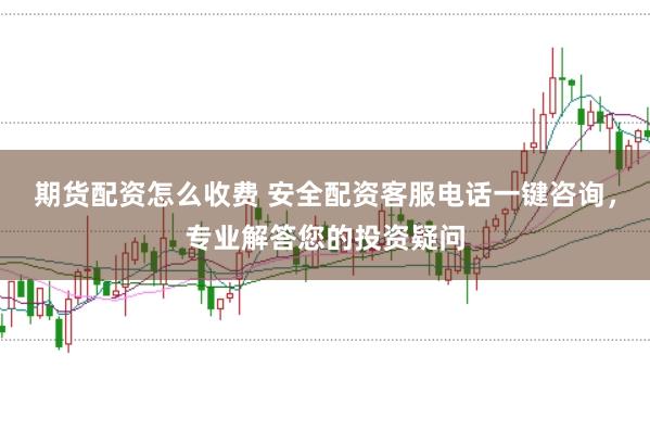 期货配资怎么收费 安全配资客服电话一键咨询，专业解答您的投资疑问