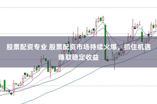 股票配资专业 股票配资市场持续火爆，抓住机遇赚取稳定收益