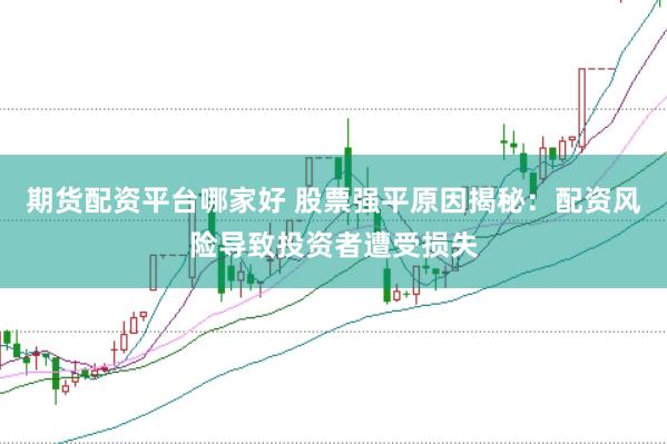 期货配资平台哪家好 股票强平原因揭秘：配资风险导致投资者遭受损失