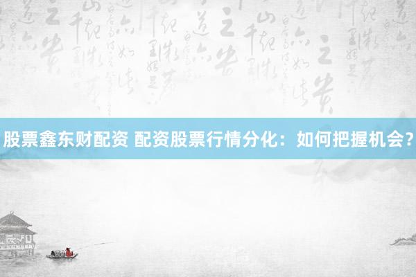 股票鑫东财配资 配资股票行情分化：如何把握机会？