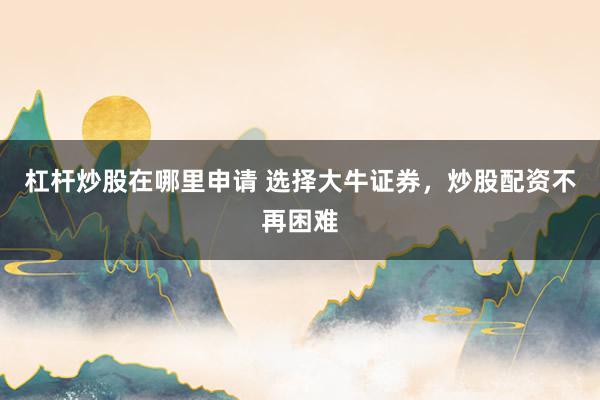 杠杆炒股在哪里申请 选择大牛证券，炒股配资不再困难