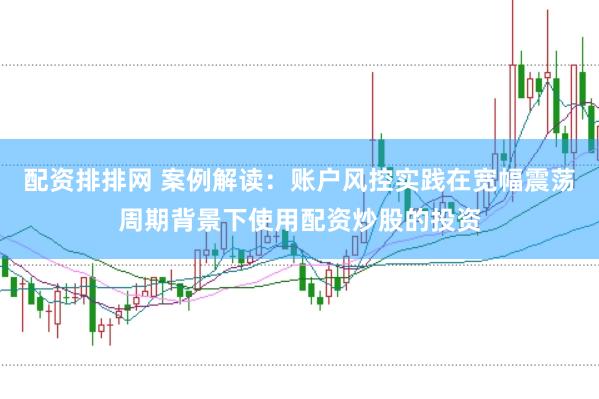 配资排排网 案例解读：账户风控实践在宽幅震荡周期背景下使用配资炒股的投资