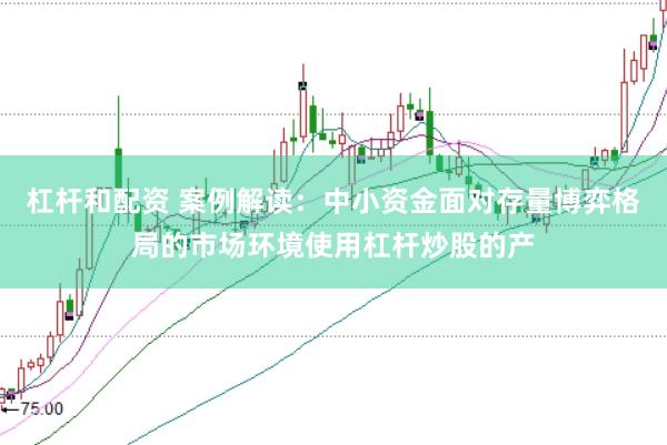 杠杆和配资 案例解读：中小资金面对存量博弈格局的市场环境使用杠杆炒股的产
