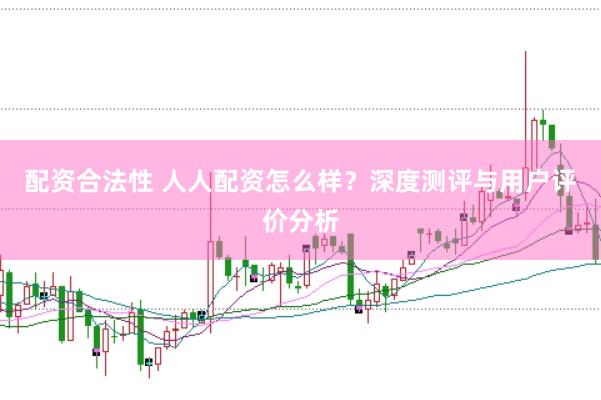配资合法性 人人配资怎么样？深度测评与用户评价分析